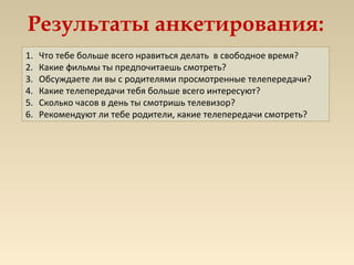 Результаты анкетирования:
1. Что тебе больше всего нравиться делать в свободное время?
2. Какие фильмы ты предпочитаешь смотреть?
3. Обсуждаете ли вы с родителями просмотренные телепередачи?
4. Какие телепередачи тебя больше всего интересуют?
5. Сколько часов в день ты смотришь телевизор?
6. Рекомендуют ли тебе родители, какие телепередачи смотреть?
 