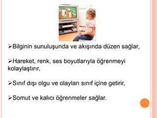 Bilginin sunuluşunda ve akışında düzen sağlar,
Hareket, renk, ses boyutlarıyla öğrenmeyi
kolaylaştırır,
Sınıf dışı olgu ve olayları sınıf içine getirir,
Somut ve kalıcı öğrenmeler sağlar.
 