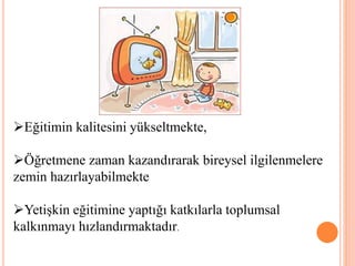 Eğitimin kalitesini yükseltmekte,
Öğretmene zaman kazandırarak bireysel ilgilenmelere
zemin hazırlayabilmekte
Yetişkin eğitimine yaptığı katkılarla toplumsal
kalkınmayı hızlandırmaktadır.
 