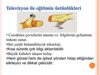 • Çocuklara çevrelerini tanıma ve bilgilerini geliştirme
imkanı sunar.
•Her yerde bulunabilecek teknoloji.
•Kısa sürede çok bilgi aktarılabilir.
•Büyük kitleleri ulaşım kolay.
•Hem görsel hem de işitsel yönden hitap ettiğinden
etkileyici ve dikkat çekicidir.
 