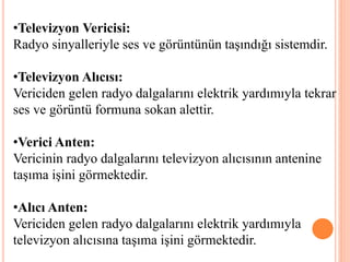 •Televizyon Vericisi:
Radyo sinyalleriyle ses ve görüntünün taşındığı sistemdir.
•Televizyon Alıcısı:
Vericiden gelen radyo dalgalarını elektrik yardımıyla tekrar
ses ve görüntü formuna sokan alettir.
•Verici Anten:
Vericinin radyo dalgalarını televizyon alıcısının antenine
taşıma işini görmektedir.
•Alıcı Anten:
Vericiden gelen radyo dalgalarını elektrik yardımıyla
televizyon alıcısına taşıma işini görmektedir.
 