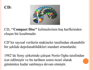 CD:
CD, ‘’Compact Disc’’ kelimelerinin baş harflerinden
oluşan bir kısaltmadır.
CD’ler sayısal verilerin makineler tarafından okunabilir
bir şeklide depolanabildikleri standart ortamlardır.
1982’de Sony şirketinde çalışan Norio Ogha tarafından
icat edilmiştir ve bu tarihten sonra ticari olarak
günümüze kadar satılmaya devam etmiştir.
 