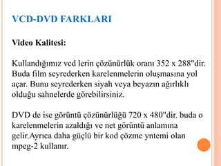 Video Kalitesi:
Kullandığımız vcd lerin çözünürlük oranı 352 x 288"dir.
Buda film seyrederken karelenmelerin oluşmasına yol
açar. Bunu seyrederken siyah veya beyazın ağırlıklı
olduğu sahnelerde görebilirsiniz.
DVD de ise görüntü çözünürlüğü 720 x 480"dir. buda o
karelenmelerin azaldığı ve net görüntü anlamına
gelir.Ayrıca daha güçlü bir kod çözme yntemi olan
mpeg-2 kullanır.
VCD-DVD FARKLARI
 