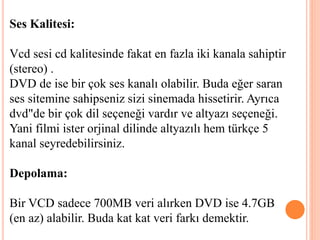 Ses Kalitesi:
Vcd sesi cd kalitesinde fakat en fazla iki kanala sahiptir
(stereo) .
DVD de ise bir çok ses kanalı olabilir. Buda eğer saran
ses sitemine sahipseniz sizi sinemada hissetirir. Ayrıca
dvd"de bir çok dil seçeneği vardır ve altyazı seçeneği.
Yani filmi ister orjinal dilinde altyazılı hem türkçe 5
kanal seyredebilirsiniz.
Depolama:
Bir VCD sadece 700MB veri alırken DVD ise 4.7GB
(en az) alabilir. Buda kat kat veri farkı demektir.
 