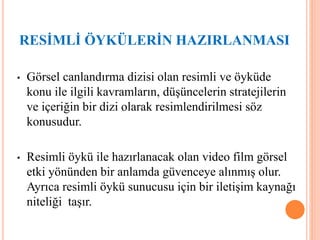 • Görsel canlandırma dizisi olan resimli ve öyküde
konu ile ilgili kavramların, düşüncelerin stratejilerin
ve içeriğin bir dizi olarak resimlendirilmesi söz
konusudur.
• Resimli öykü ile hazırlanacak olan video film görsel
etki yönünden bir anlamda güvenceye alınmış olur.
Ayrıca resimli öykü sunucusu için bir iletişim kaynağı
niteliği taşır.
RESİMLİ ÖYKÜLERİN HAZIRLANMASI
 
