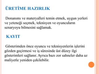 ÜRETİME HAZIRLIK
Donanımı ve materyalleri temin etmek, uygun yerleri
ve yeteneği seçmek, teknisyen ve oyuncuların
senaryoyu bilmesini sağlamak.
KAYIT
Gösterimden önce oyuncu ve teknisyenlerin işlerini
gözden geçirmesi ve iş süresinde üst düzey ilgi
gösterimleri sağlanır. Ayrıca bazı zor sahneler daha az
maliyetle yeniden çekilebilir.
 