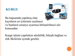 KURGU
Bu kapsamda yapılmış olan
kayıtların en iyilerinin seçilmesi
ve bunların senaryo uyarınca birleştirilmesi söz
konusudur.
Kurgu işlemi yapılırken süreklilik, bileşik bağlam ve
etik ilkelerine uymak gerekir.
 