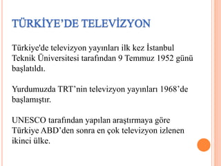 Türkiye'de televizyon yayınları ilk kez İstanbul
Teknik Üniversitesi tarafından 9 Temmuz 1952 günü
başlatıldı.
Yurdumuzda TRT’nin televizyon yayınları 1968’de
başlamıştır.
UNESCO tarafından yapılan araştırmaya göre
Türkiye ABD’den sonra en çok televizyon izlenen
ikinci ülke.
 