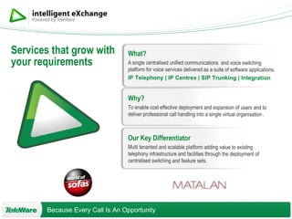What? A single centralised unified communications  and voice switching platform for voice services delivered as a suite of software applications. IP Telephony | IP Centrex | SIP Trunking | Integration   Why? To enable cost effective deployment and expansion of users and to deliver professional call handling into a single virtual organisation . Our Key Differentiator Multi tenanted and scalable platform adding value to existing telephony infrastructure and facilities through the deployment of centralised switching and feature sets. Services that grow with your requirements 