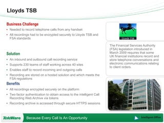 Lloyds TSB The Financial Services Authority (FSA) legislation introduced in March 2009 requires that some UK financial institutions record and store telephone conversations and electronic communications relating to client orders. Needed to record telephone calls from any handset All recordings had to be encrypted securely to Lloyds TSB and FSA standards An inbound and outbound call recording service Supports 230 teams of staff working across 40 sites Enables staff to record incoming and outgoing calls Recording are stored on a hosted solution and which meets the FSA regulations All recordings encrypted securely on the platform Two factor authentication to obtain access to the intelligent Call Recording Web Archive via tokens Recording archive is accessed through secure HTTPS sessions 
