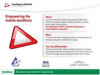 What? A private mobile office solution using standard GSM mobile phones and wireless desktop handsets to provide a business phone system without cabling Private Mobile Office | Mobile Extensions |  Fixed Mobile Integration Why? To minimise the cost of deploying business communications and maximise productivity, flexibility and coverage Our Key Differentiator Utilising a private GSM network combines all features of a fixed phone system with the convenience of a mobile phone without the cost and coverage issues associated with alternative solutions Empowering the mobile workforce 