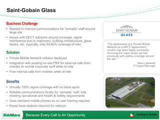 Saint-Gobain Glass “ The deployment of a Private Mobile Network as a DECT replacement solution has been highly successful, removing the major issues we had previously with patchy coverage around the site.” Steve Laithwaite IT Support Manager Needed to improve communications for 'nomadic' staff around large site Issues with DECT solutions around coverage, signal interference due to machinery, building infrastructure, glass stocks, etc. (typically, only 50-60% coverage of site) Private Mobile Network solution deployed Integration with existing on-site PBX for external calls from mobiles at normal corporate tariff while on-site Free internal calls from mobiles while on-site Virtually 100% signal coverage with no black spots Reliable communications facility for ‘nomadic’ staff, fully meeting operational and Health & Safety requirements  Uses standard mobile phones so no user training required Fewer base stations required for network 