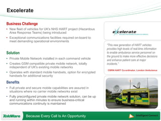Excelerate New fleet of vehicles for UK's NHS HART project (Hazardous Area Response Teams) being introduced Exceptional communications facilities required on-board to meet demanding operational environments Private Mobile Network installed in each command vehicle Creates GSM compatible private mobile network, totally independent of UK's existing mobile networks Operates with standard mobile handsets, option for encrypted handsets for additional security Full private and secure mobile capabilities are assured in situations where no carrier mobile networks exist Fully preconfigured private mobile network solution, can be up and running within minutes to ensure business-critical communications continuity is maintained “ This new generation of HART vehicles provides high levels of real-time information to enable ambulance service personnel on the ground to make more effective decisions and enhance patient care at major incidents.” CBRN HART Co-ordinator, London Ambulance 