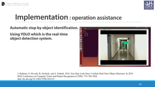 Implementation : operation assistance
Automatic stop by object identification.
Using YOLO which is the real-time
object detection system.
18
J. Redmon, S. Divvala, R. Girshick, and A. Farhadi. 2016. You Only Look Once: Unified, Real-Time Object Detection. In 2016
IEEE Conference on Computer Vision and Pattern Recognition (CVPR). 779–788. DOI:
http://dx.doi.org/10.1109/CVPR.2016.91
 
