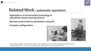 Related Work: automatic operation
Applications of virtual reality technology to
wheelchair remote steering systems
Remote control electric wheelchair using VR.
Complex configuration.
6
RT Gundersen, Stephen J Smith, and Ben AAbbott. 1996. Applications of virtual reality technology to wheelchair remote
steering systems. In Proc. of 1st Euro Conf of Disability, Virtual Reality & Assoc. Technology. 47–56.
 