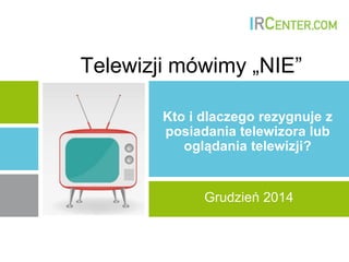Telewizji mówimy „NIE”
Kto i dlaczego rezygnuje z
posiadania telewizora lub
oglądania telewizji?
Grudzień 2014
 