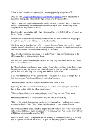 Yahoo is not a lone voice in espousing the virtues of physically being in the office.
Only last week Google's chief financial officer Patrick Pichette said when the company is
asked how many people telecommute, their answer is "as few as possible".
"There is something magical about sharing meals," Pichette explained. "There is something
magical about spending the time together, about noodling on ideas, about asking at the
computer 'What do you think of this?'"
Google workers are provided with a free wifi-enabled bus in to the HQ. Mayer, of course, is a
former Google executive.
There are obvious reasons why working from home has not proliferated in the way people
thought it might. There is still ingrained cultural antipathy.
Not "being seen in the office" may affect a person's chances of promotion, result in a smaller
pay rise than office-based peers and lower performance evaluations, according to research by
the London Business School and the University of California.
They stress the continuing importance of so-called "passive face time" that is being in the
office, regardless of what someone is doing.
The additional pressure not to be perceived as "skiving" may drive those who do work from
home to exceed their hours.
Prof Jennifer Glass, co-author of a report on the US workforce published by the University of
Texas at Austin, says for many people, especially those in their 30s and 40s, teleworking is
part of their work after they have already done 40 hours in the office.
Glass was "flabbergasted" by the Yahoo memo. "This seems to be trying to bring Yahoo in
line with corporate America, not high-tech industries," she says.
"The idea that this is going to promote more innovation seems bizarre."
Promoting the value of interactions in hallways and canteen seems strange at a time when
face-to-face contact within the office is decreasing.
"I frequently email someone without getting up to see if they are there," Glass notes.
Managers can be biased in favour of those they can actually see working.
"There is this attitude that managers need to see people are close by and that those workers
are more productive," says Glass. "It is a natural tendency to want to control things."
This seems outdated to many. "The best employers don't overlook staff because they are not
in the office. That strikes me as yesterday's way of working," says Paul Sellers, policy adviser
at UK trade union umbrella group the TUC.
Dame Stephanie Shirley, who pioneered home working in the computer industry in the early
1960s, says the concept has not taken off in quite the way many predicted at the time.

 