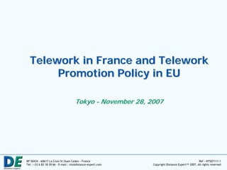 Telework in France and Telework
       Promotion Policy in EU

                                     Tokyo - November 28, 2007




BP 50434 – 60617 La Croix St Ouen Cedex - France                                               Réf - NTS07111-1
Tél : +33 6 82 18 39 66 - E-mail : nts@distance-expert.com   Copyright Distance Expert™ 2007, All rights reserved