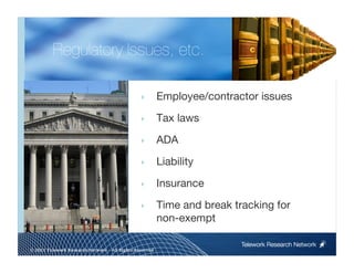 Regulatory Issues, etc.

                                                ‣        Employee/contractor issues
                                                ‣        Tax laws

                                                ‣        ADA

                                                ‣        Liability

                                                ‣        Insurance

                                                ‣        Time and break tracking for
                                                         non-exempt

                                                                          Telework Research Network
                                                     
© 2011 Telework Research Network – All Rights Reserved
 