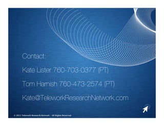 Contact:

       Kate Lister 760-703-0377 (PT)

       Tom Harnish 760-473-2574 (PT)

       Kate@TeleworkResearchNetwork.com 

                                                     
© 2011 Telework Research Network – All Rights Reserved
 