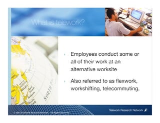 What is telework?



                                                ‣        Employees conduct some or
                                                         all of their work at an
                                                         alternative worksite

                                                ‣        Also referred to as ﬂexwork,
                                                         workshifting, telecommuting.


                                                                        Telework Research Network
                                                     
© 2011 Telework Research Network – All Rights Reserved
 