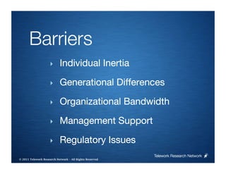 Barriers
                     ‣     Individual Inertia

                     ‣     Generational Differences

                     ‣     Organizational Bandwidth

                     ‣     Management Support

                     ‣     Regulatory Issues
                                                         Telework Research Network
                                                     
© 2011 Telework Research Network – All Rights Reserved
 