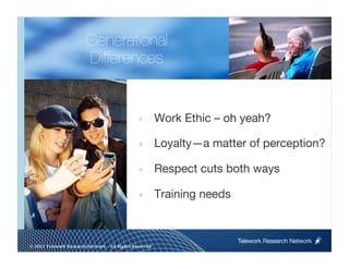 Generational"
                        Differences


                                                ‣        Work Ethic – oh yeah?

                                                ‣        Loyalty—a matter of perception?

                                                ‣        Respect cuts both ways

                                                ‣        Training needs


                                                                           Telework Research Network
                                                     
© 2011 Telework Research Network – All Rights Reserved
 
