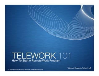 TELEWORK 101
     How To Start A Remote Work Program

                                                         Telework Research Network
                                                     
© 2011 Telework Research Network – All Rights Reserved
 