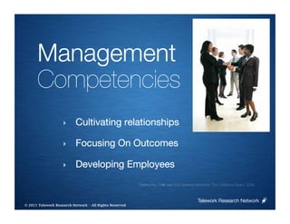 Management
      Competencies
                    ‣      Cultivating relationships

                    ‣      Focusing On Outcomes

                    ‣      Developing Employees
                                                         Meeting the Challenges of a Dispersed Workforce, The Conference Board, 2008



                                                                                               Telework Research Network
                                                     
© 2011 Telework Research Network – All Rights Reserved
 