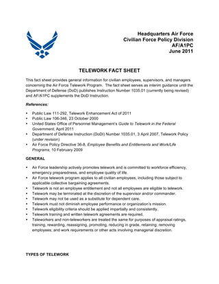 Headquarters Air Force 
Civilian Force Policy Division 
AF/A1PC 
June 2011 
TELEWORK FACT SHEET 
This fact sheet provides general information for civilian employees, supervisors, and managers 
concerning the Air Force Telework Program. The fact sheet serves as interim guidance until the 
Department of Defense (DoD) publishes Instruction Number 1035.01 (currently being revised) 
and AF/A1PC supplements the DoD Instruction. 
References: 
• Public Law 111-292, Telework Enhancement Act of 2011 
• Public Law 106-346, 23 October 2000 
• United States Office of Personnel Management’s Guide to Telework in the Federal 
Government, April 2011 
• Department of Defense Instruction (DoDI) Number 1035.01, 3 April 2007, Telework Policy 
(under revision) 
• Air Force Policy Directive 36-8, Employee Benefits and Entitlements and Work/Life 
Programs, 10 February 2009 
GENERAL 
• Air Force leadership actively promotes telework and is committed to workforce efficiency, 
emergency preparedness, and employee quality of life. 
• Air Force telework program applies to all civilian employees, including those subject to 
applicable collective bargaining agreements. 
• Telework is not an employee entitlement and not all employees are eligible to telework. 
• Telework may be terminated at the discretion of the supervisor and/or commander. 
• Telework may not be used as a substitute for dependent care. 
• Telework must not diminish employee performance or organization’s mission. 
• Telework eligibility criteria should be applied impartially and consistently. 
• Telework training and written telework agreements are required. 
• Teleworkers and non-teleworkers are treated the same for purposes of appraisal ratings, 
training, rewarding, reassigning, promoting, reducing in grade, retaining; removing 
employees; and work requirements or other acts involving managerial discretion. 
TYPES OF TELEWORK 
 