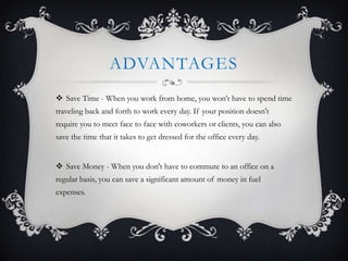 ADVANTAGES
 Save Time - When you work from home, you won't have to spend time
traveling back and forth to work every day. If your position doesn't
require you to meet face to face with coworkers or clients, you can also
save the time that it takes to get dressed for the office every day.


 Save Money - When you don't have to commute to an office on a
regular basis, you can save a significant amount of money in fuel
expenses.
 