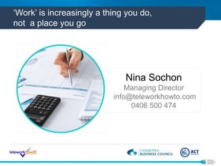 ‘Work’ is increasingly a thing you do, 
not a place you go 
Nina Sochon 
Managing Director 
info@teleworkhowto.com 
0406 5...