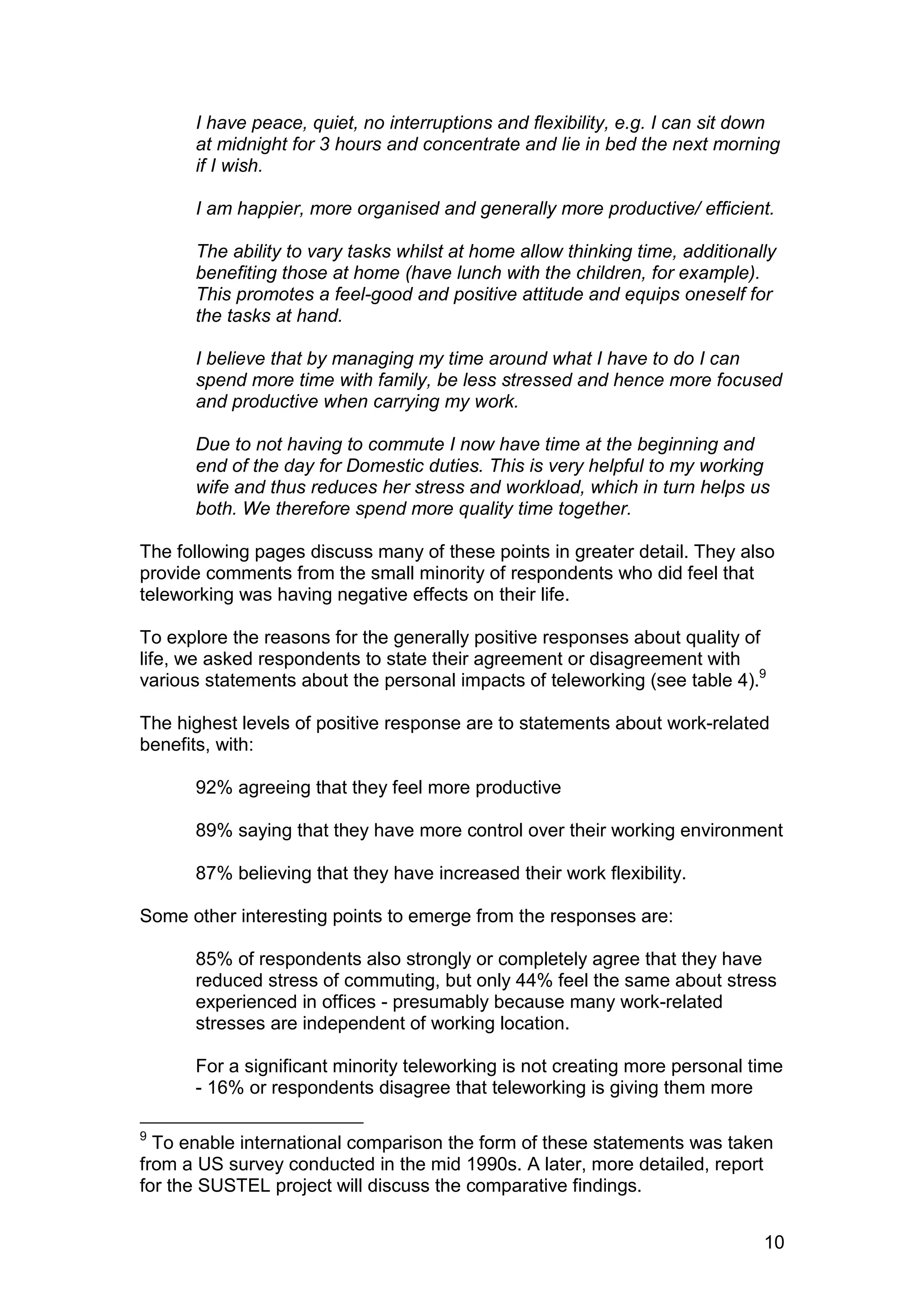 I have peace, quiet, no interruptions and flexibility, e.g. I can sit down
      at midnight for 3 hours and concentrate and lie in bed the next morning
      if I wish.

      I am happier, more organised and generally more productive/ efficient.

      The ability to vary tasks whilst at home allow thinking time, additionally
      benefiting those at home (have lunch with the children, for example).
      This promotes a feel-good and positive attitude and equips oneself for
      the tasks at hand.

      I believe that by managing my time around what I have to do I can
      spend more time with family, be less stressed and hence more focused
      and productive when carrying my work.

      Due to not having to commute I now have time at the beginning and
      end of the day for Domestic duties. This is very helpful to my working
      wife and thus reduces her stress and workload, which in turn helps us
      both. We therefore spend more quality time together.

The following pages discuss many of these points in greater detail. They also
provide comments from the small minority of respondents who did feel that
teleworking was having negative effects on their life.

To explore the reasons for the generally positive responses about quality of
life, we asked respondents to state their agreement or disagreement with
various statements about the personal impacts of teleworking (see table 4).9

The highest levels of positive response are to statements about work-related
benefits, with:

      92% agreeing that they feel more productive

      89% saying that they have more control over their working environment

      87% believing that they have increased their work flexibility.

Some other interesting points to emerge from the responses are:

      85% of respondents also strongly or completely agree that they have
      reduced stress of commuting, but only 44% feel the same about stress
      experienced in offices - presumably because many work-related
      stresses are independent of working location.

      For a significant minority teleworking is not creating more personal time
      - 16% or respondents disagree that teleworking is giving them more

9
  To enable international comparison the form of these statements was taken
from a US survey conducted in the mid 1990s. A later, more detailed, report
for the SUSTEL project will discuss the comparative findings.


                                                                              10
 