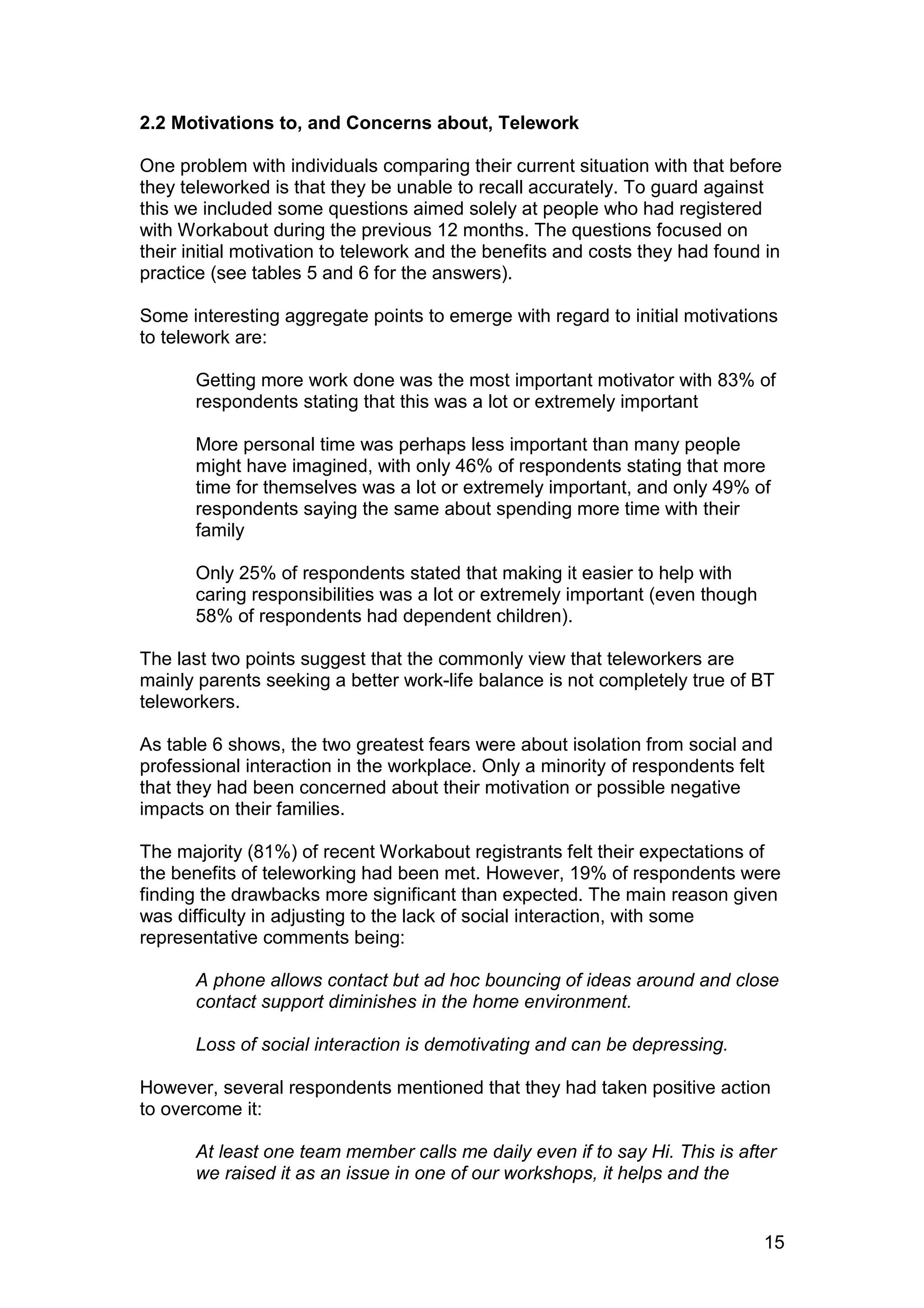 2.2 Motivations to, and Concerns about, Telework

One problem with individuals comparing their current situation with that before
they teleworked is that they be unable to recall accurately. To guard against
this we included some questions aimed solely at people who had registered
with Workabout during the previous 12 months. The questions focused on
their initial motivation to telework and the benefits and costs they had found in
practice (see tables 5 and 6 for the answers).

Some interesting aggregate points to emerge with regard to initial motivations
to telework are:

       Getting more work done was the most important motivator with 83% of
       respondents stating that this was a lot or extremely important

       More personal time was perhaps less important than many people
       might have imagined, with only 46% of respondents stating that more
       time for themselves was a lot or extremely important, and only 49% of
       respondents saying the same about spending more time with their
       family

       Only 25% of respondents stated that making it easier to help with
       caring responsibilities was a lot or extremely important (even though
       58% of respondents had dependent children).

The last two points suggest that the commonly view that teleworkers are
mainly parents seeking a better work-life balance is not completely true of BT
teleworkers.

As table 6 shows, the two greatest fears were about isolation from social and
professional interaction in the workplace. Only a minority of respondents felt
that they had been concerned about their motivation or possible negative
impacts on their families.

The majority (81%) of recent Workabout registrants felt their expectations of
the benefits of teleworking had been met. However, 19% of respondents were
finding the drawbacks more significant than expected. The main reason given
was difficulty in adjusting to the lack of social interaction, with some
representative comments being:

       A phone allows contact but ad hoc bouncing of ideas around and close
       contact support diminishes in the home environment.

       Loss of social interaction is demotivating and can be depressing.

However, several respondents mentioned that they had taken positive action
to overcome it:

       At least one team member calls me daily even if to say Hi. This is after
       we raised it as an issue in one of our workshops, it helps and the


                                                                               15
 