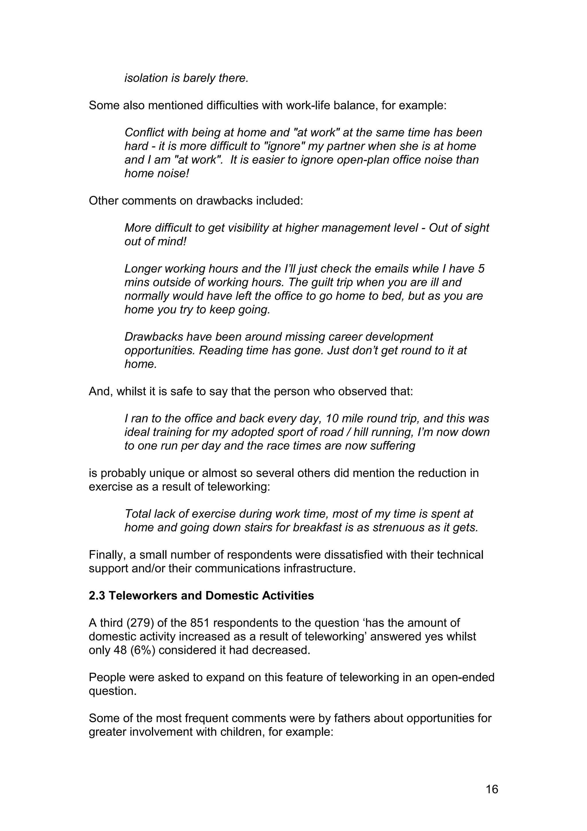 isolation is barely there.

Some also mentioned difficulties with work-life balance, for example:

       Conflict with being at home and "at work" at the same time has been
       hard - it is more difficult to "ignore" my partner when she is at home
       and I am "at work". It is easier to ignore open-plan office noise than
       home noise!

Other comments on drawbacks included:

       More difficult to get visibility at higher management level - Out of sight
       out of mind!

       Longer working hours and the I’ll just check the emails while I have 5
       mins outside of working hours. The guilt trip when you are ill and
       normally would have left the office to go home to bed, but as you are
       home you try to keep going.

       Drawbacks have been around missing career development
       opportunities. Reading time has gone. Just don’t get round to it at
       home.

And, whilst it is safe to say that the person who observed that:

       I ran to the office and back every day, 10 mile round trip, and this was
       ideal training for my adopted sport of road / hill running, I’m now down
       to one run per day and the race times are now suffering

is probably unique or almost so several others did mention the reduction in
exercise as a result of teleworking:

       Total lack of exercise during work time, most of my time is spent at
       home and going down stairs for breakfast is as strenuous as it gets.

Finally, a small number of respondents were dissatisfied with their technical
support and/or their communications infrastructure.

2.3 Teleworkers and Domestic Activities

A third (279) of the 851 respondents to the question ‘has the amount of
domestic activity increased as a result of teleworking’ answered yes whilst
only 48 (6%) considered it had decreased.

People were asked to expand on this feature of teleworking in an open-ended
question.

Some of the most frequent comments were by fathers about opportunities for
greater involvement with children, for example:



                                                                                16
 
