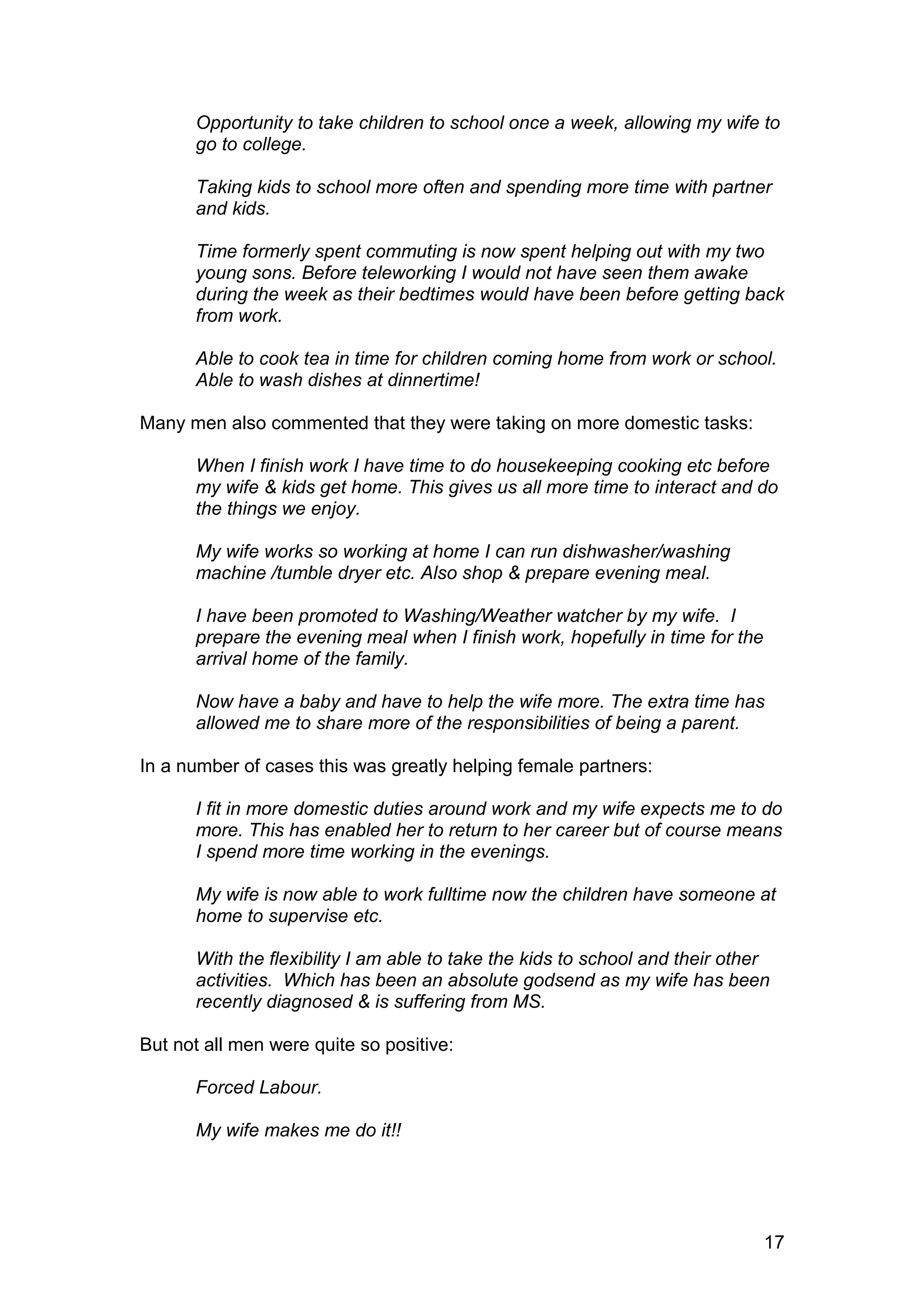 Opportunity to take children to school once a week, allowing my wife to
      go to college.

      Taking kids to school more often and spending more time with partner
      and kids.

      Time formerly spent commuting is now spent helping out with my two
      young sons. Before teleworking I would not have seen them awake
      during the week as their bedtimes would have been before getting back
      from work.

      Able to cook tea in time for children coming home from work or school.
      Able to wash dishes at dinnertime!

Many men also commented that they were taking on more domestic tasks:

      When I finish work I have time to do housekeeping cooking etc before
      my wife & kids get home. This gives us all more time to interact and do
      the things we enjoy.

      My wife works so working at home I can run dishwasher/washing
      machine /tumble dryer etc. Also shop & prepare evening meal.

      I have been promoted to Washing/Weather watcher by my wife. I
      prepare the evening meal when I finish work, hopefully in time for the
      arrival home of the family.

      Now have a baby and have to help the wife more. The extra time has
      allowed me to share more of the responsibilities of being a parent.

In a number of cases this was greatly helping female partners:

      I fit in more domestic duties around work and my wife expects me to do
      more. This has enabled her to return to her career but of course means
      I spend more time working in the evenings.

      My wife is now able to work fulltime now the children have someone at
      home to supervise etc.

      With the flexibility I am able to take the kids to school and their other
      activities. Which has been an absolute godsend as my wife has been
      recently diagnosed & is suffering from MS.

But not all men were quite so positive:

      Forced Labour.

      My wife makes me do it!!




                                                                               17
 