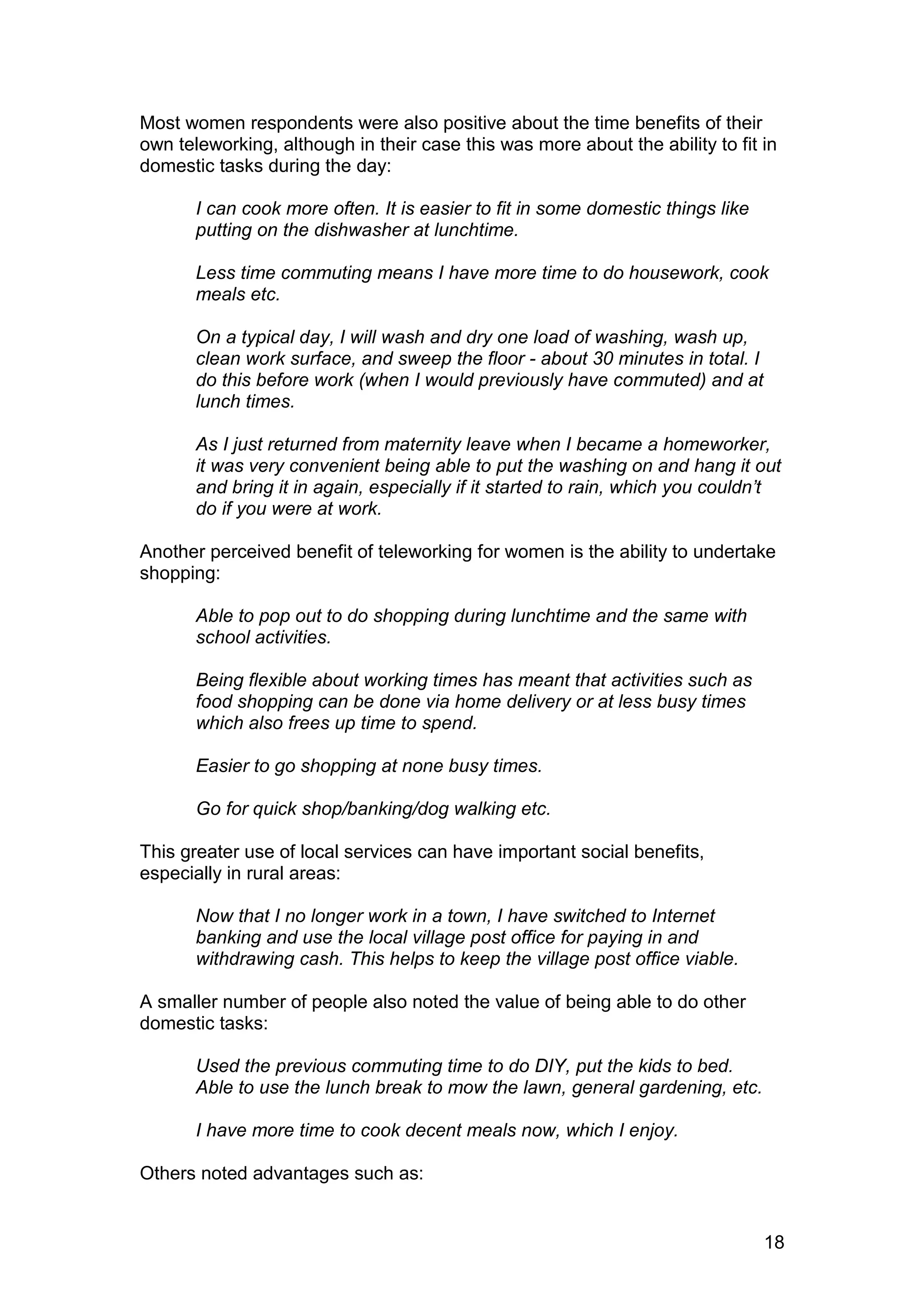 Most women respondents were also positive about the time benefits of their
own teleworking, although in their case this was more about the ability to fit in
domestic tasks during the day:

       I can cook more often. It is easier to fit in some domestic things like
       putting on the dishwasher at lunchtime.

       Less time commuting means I have more time to do housework, cook
       meals etc.

       On a typical day, I will wash and dry one load of washing, wash up,
       clean work surface, and sweep the floor - about 30 minutes in total. I
       do this before work (when I would previously have commuted) and at
       lunch times.

       As I just returned from maternity leave when I became a homeworker,
       it was very convenient being able to put the washing on and hang it out
       and bring it in again, especially if it started to rain, which you couldn’t
       do if you were at work.

Another perceived benefit of teleworking for women is the ability to undertake
shopping:

       Able to pop out to do shopping during lunchtime and the same with
       school activities.

       Being flexible about working times has meant that activities such as
       food shopping can be done via home delivery or at less busy times
       which also frees up time to spend.

       Easier to go shopping at none busy times.

       Go for quick shop/banking/dog walking etc.

This greater use of local services can have important social benefits,
especially in rural areas:

       Now that I no longer work in a town, I have switched to Internet
       banking and use the local village post office for paying in and
       withdrawing cash. This helps to keep the village post office viable.

A smaller number of people also noted the value of being able to do other
domestic tasks:

       Used the previous commuting time to do DIY, put the kids to bed.
       Able to use the lunch break to mow the lawn, general gardening, etc.

       I have more time to cook decent meals now, which I enjoy.

Others noted advantages such as:


                                                                                 18
 