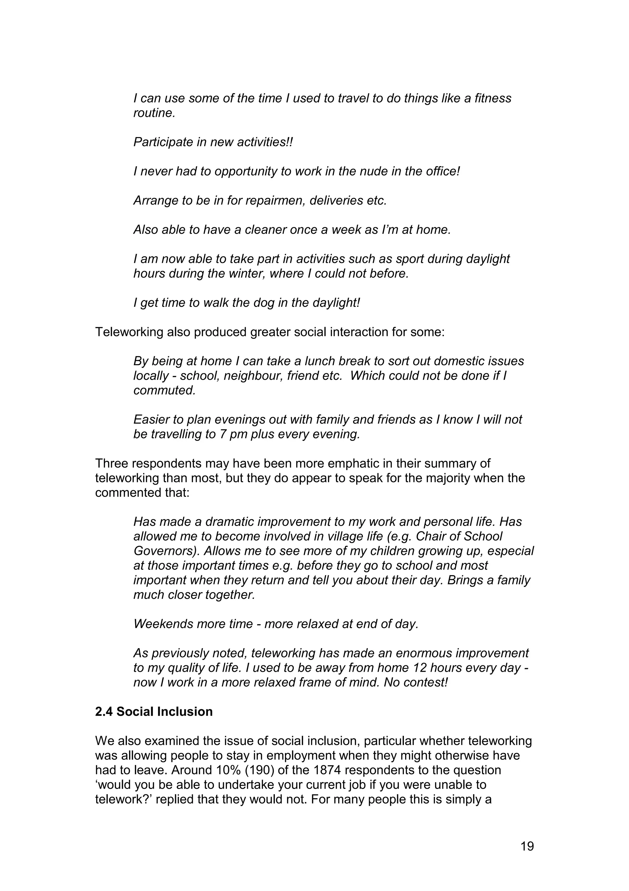I can use some of the time I used to travel to do things like a fitness
      routine.

      Participate in new activities!!

      I never had to opportunity to work in the nude in the office!

      Arrange to be in for repairmen, deliveries etc.

      Also able to have a cleaner once a week as I’m at home.

      I am now able to take part in activities such as sport during daylight
      hours during the winter, where I could not before.

      I get time to walk the dog in the daylight!

Teleworking also produced greater social interaction for some:

      By being at home I can take a lunch break to sort out domestic issues
      locally - school, neighbour, friend etc. Which could not be done if I
      commuted.

      Easier to plan evenings out with family and friends as I know I will not
      be travelling to 7 pm plus every evening.

Three respondents may have been more emphatic in their summary of
teleworking than most, but they do appear to speak for the majority when the
commented that:

      Has made a dramatic improvement to my work and personal life. Has
      allowed me to become involved in village life (e.g. Chair of School
      Governors). Allows me to see more of my children growing up, especial
      at those important times e.g. before they go to school and most
      important when they return and tell you about their day. Brings a family
      much closer together.

      Weekends more time - more relaxed at end of day.

      As previously noted, teleworking has made an enormous improvement
      to my quality of life. I used to be away from home 12 hours every day -
      now I work in a more relaxed frame of mind. No contest!

2.4 Social Inclusion

We also examined the issue of social inclusion, particular whether teleworking
was allowing people to stay in employment when they might otherwise have
had to leave. Around 10% (190) of the 1874 respondents to the question
‘would you be able to undertake your current job if you were unable to
telework?’ replied that they would not. For many people this is simply a


                                                                                19
 