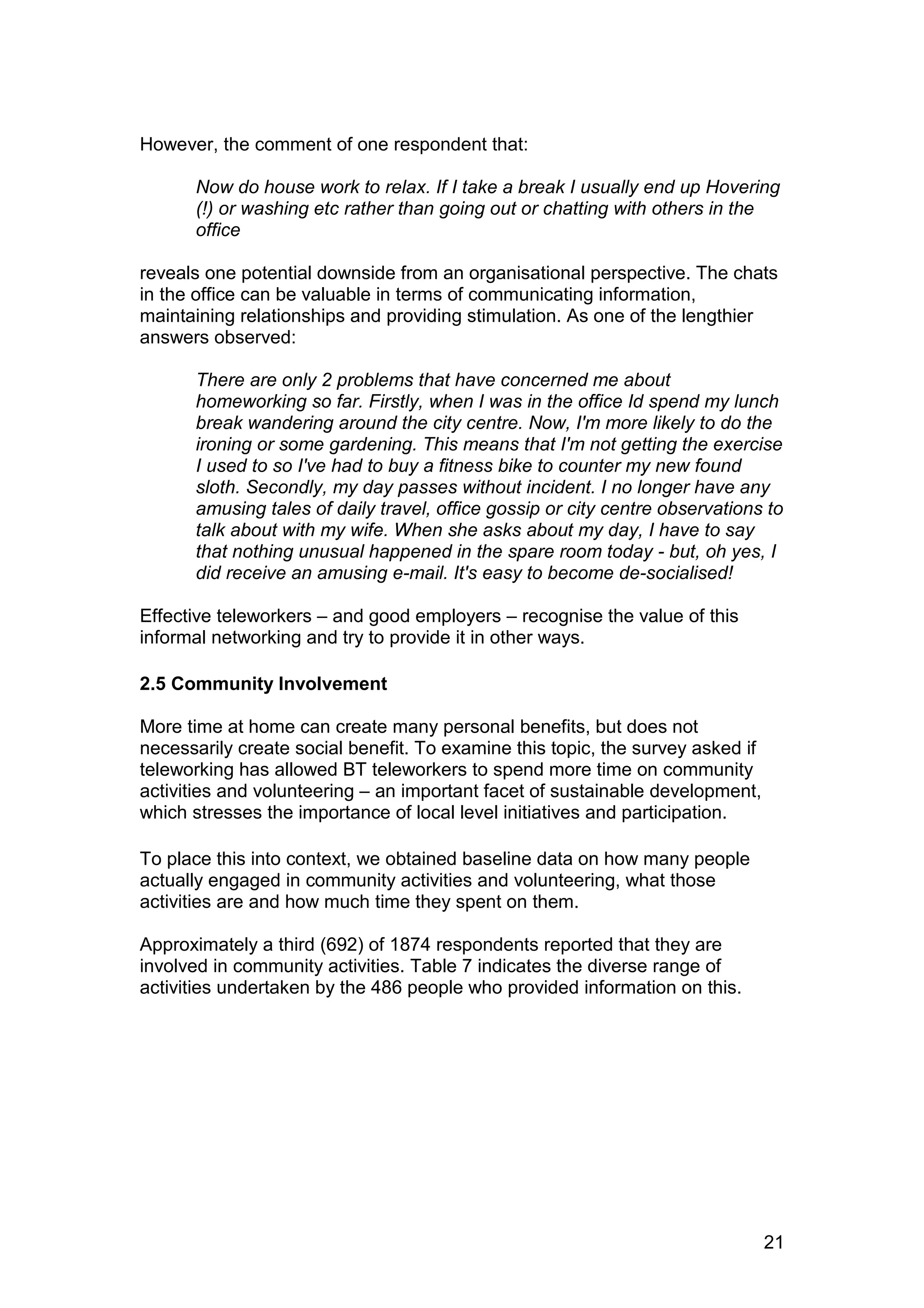 However, the comment of one respondent that:

      Now do house work to relax. If I take a break I usually end up Hovering
      (!) or washing etc rather than going out or chatting with others in the
      office

reveals one potential downside from an organisational perspective. The chats
in the office can be valuable in terms of communicating information,
maintaining relationships and providing stimulation. As one of the lengthier
answers observed:

      There are only 2 problems that have concerned me about
      homeworking so far. Firstly, when I was in the office Id spend my lunch
      break wandering around the city centre. Now, I'm more likely to do the
      ironing or some gardening. This means that I'm not getting the exercise
      I used to so I've had to buy a fitness bike to counter my new found
      sloth. Secondly, my day passes without incident. I no longer have any
      amusing tales of daily travel, office gossip or city centre observations to
      talk about with my wife. When she asks about my day, I have to say
      that nothing unusual happened in the spare room today - but, oh yes, I
      did receive an amusing e-mail. It's easy to become de-socialised!

Effective teleworkers – and good employers – recognise the value of this
informal networking and try to provide it in other ways.

2.5 Community Involvement

More time at home can create many personal benefits, but does not
necessarily create social benefit. To examine this topic, the survey asked if
teleworking has allowed BT teleworkers to spend more time on community
activities and volunteering – an important facet of sustainable development,
which stresses the importance of local level initiatives and participation.

To place this into context, we obtained baseline data on how many people
actually engaged in community activities and volunteering, what those
activities are and how much time they spent on them.

Approximately a third (692) of 1874 respondents reported that they are
involved in community activities. Table 7 indicates the diverse range of
activities undertaken by the 486 people who provided information on this.




                                                                                21
 