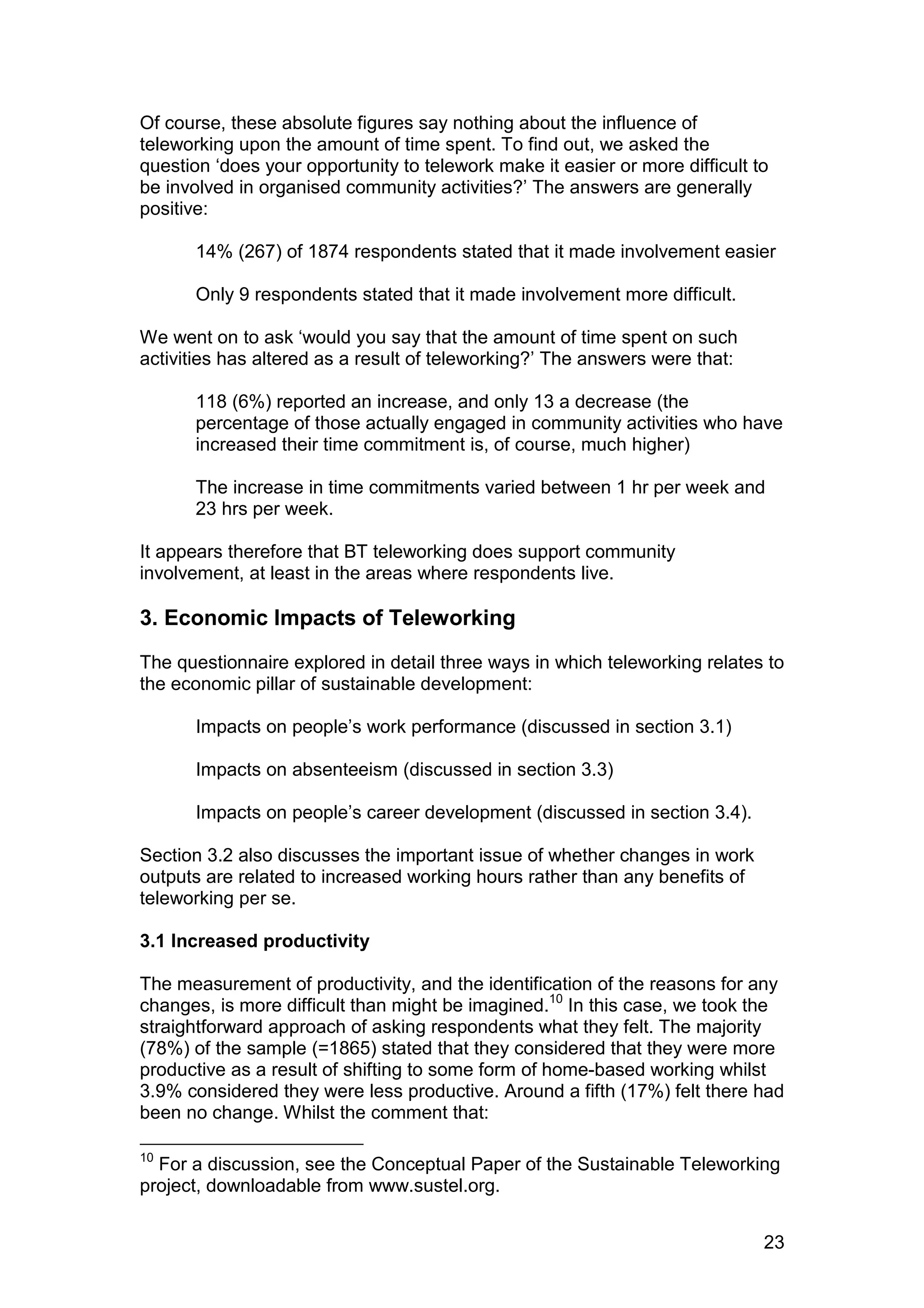 Of course, these absolute figures say nothing about the influence of
teleworking upon the amount of time spent. To find out, we asked the
question ‘does your opportunity to telework make it easier or more difficult to
be involved in organised community activities?’ The answers are generally
positive:

       14% (267) of 1874 respondents stated that it made involvement easier

       Only 9 respondents stated that it made involvement more difficult.

We went on to ask ‘would you say that the amount of time spent on such
activities has altered as a result of teleworking?’ The answers were that:

       118 (6%) reported an increase, and only 13 a decrease (the
       percentage of those actually engaged in community activities who have
       increased their time commitment is, of course, much higher)

       The increase in time commitments varied between 1 hr per week and
       23 hrs per week.

It appears therefore that BT teleworking does support community
involvement, at least in the areas where respondents live.

3. Economic Impacts of Teleworking
The questionnaire explored in detail three ways in which teleworking relates to
the economic pillar of sustainable development:

       Impacts on people’s work performance (discussed in section 3.1)

       Impacts on absenteeism (discussed in section 3.3)

       Impacts on people’s career development (discussed in section 3.4).

Section 3.2 also discusses the important issue of whether changes in work
outputs are related to increased working hours rather than any benefits of
teleworking per se.

3.1 Increased productivity

The measurement of productivity, and the identification of the reasons for any
changes, is more difficult than might be imagined.10 In this case, we took the
straightforward approach of asking respondents what they felt. The majority
(78%) of the sample (=1865) stated that they considered that they were more
productive as a result of shifting to some form of home-based working whilst
3.9% considered they were less productive. Around a fifth (17%) felt there had
been no change. Whilst the comment that:

10
  For a discussion, see the Conceptual Paper of the Sustainable Teleworking
project, downloadable from www.sustel.org.


                                                                              23
 