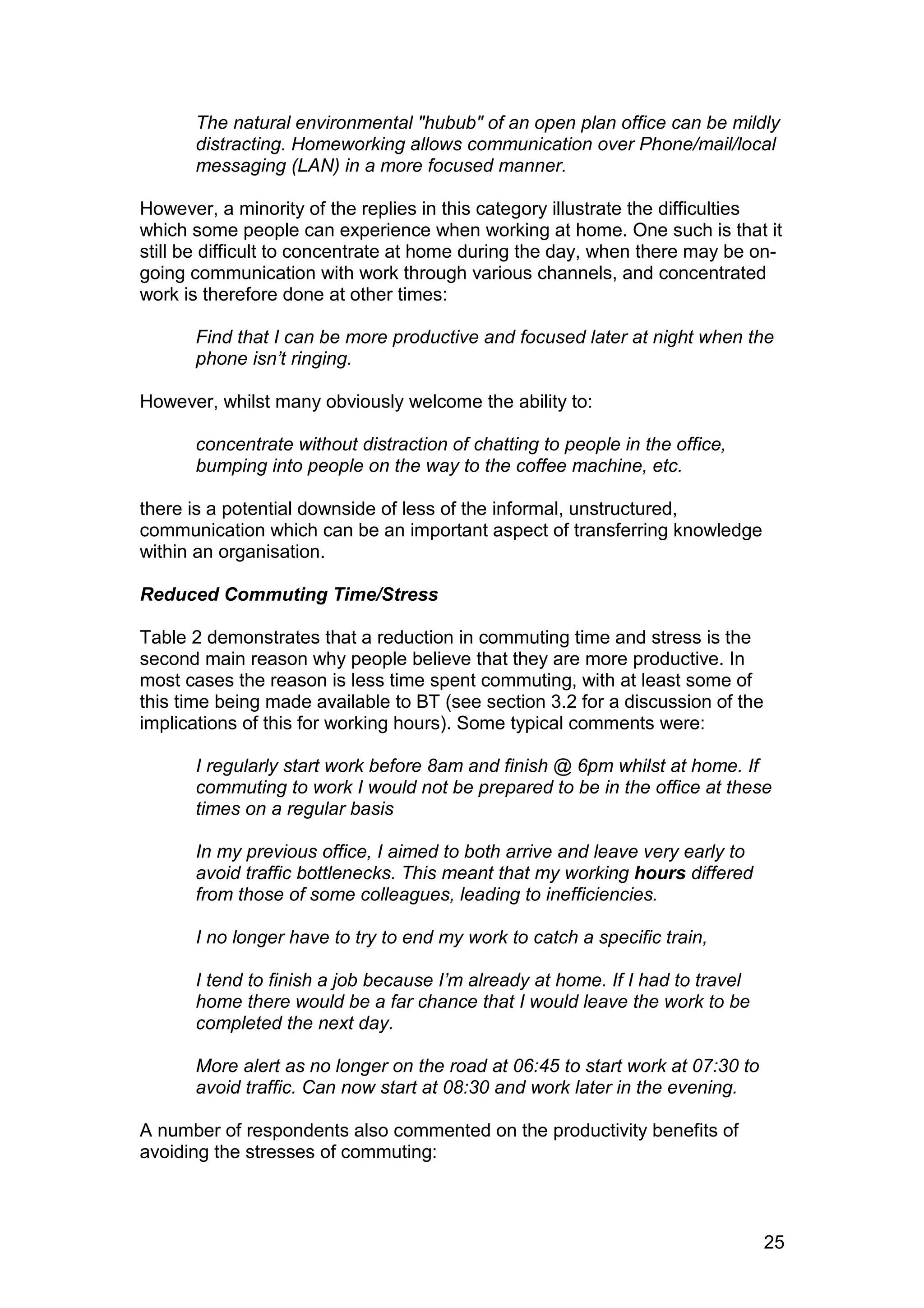 The natural environmental "hubub" of an open plan office can be mildly
      distracting. Homeworking allows communication over Phone/mail/local
      messaging (LAN) in a more focused manner.

However, a minority of the replies in this category illustrate the difficulties
which some people can experience when working at home. One such is that it
still be difficult to concentrate at home during the day, when there may be on-
going communication with work through various channels, and concentrated
work is therefore done at other times:

      Find that I can be more productive and focused later at night when the
      phone isn’t ringing.

However, whilst many obviously welcome the ability to:

      concentrate without distraction of chatting to people in the office,
      bumping into people on the way to the coffee machine, etc.

there is a potential downside of less of the informal, unstructured,
communication which can be an important aspect of transferring knowledge
within an organisation.

Reduced Commuting Time/Stress

Table 2 demonstrates that a reduction in commuting time and stress is the
second main reason why people believe that they are more productive. In
most cases the reason is less time spent commuting, with at least some of
this time being made available to BT (see section 3.2 for a discussion of the
implications of this for working hours). Some typical comments were:

      I regularly start work before 8am and finish @ 6pm whilst at home. If
      commuting to work I would not be prepared to be in the office at these
      times on a regular basis

      In my previous office, I aimed to both arrive and leave very early to
      avoid traffic bottlenecks. This meant that my working hours differed
      from those of some colleagues, leading to inefficiencies.

      I no longer have to try to end my work to catch a specific train,

      I tend to finish a job because I’m already at home. If I had to travel
      home there would be a far chance that I would leave the work to be
      completed the next day.

      More alert as no longer on the road at 06:45 to start work at 07:30 to
      avoid traffic. Can now start at 08:30 and work later in the evening.

A number of respondents also commented on the productivity benefits of
avoiding the stresses of commuting:



                                                                                25
 