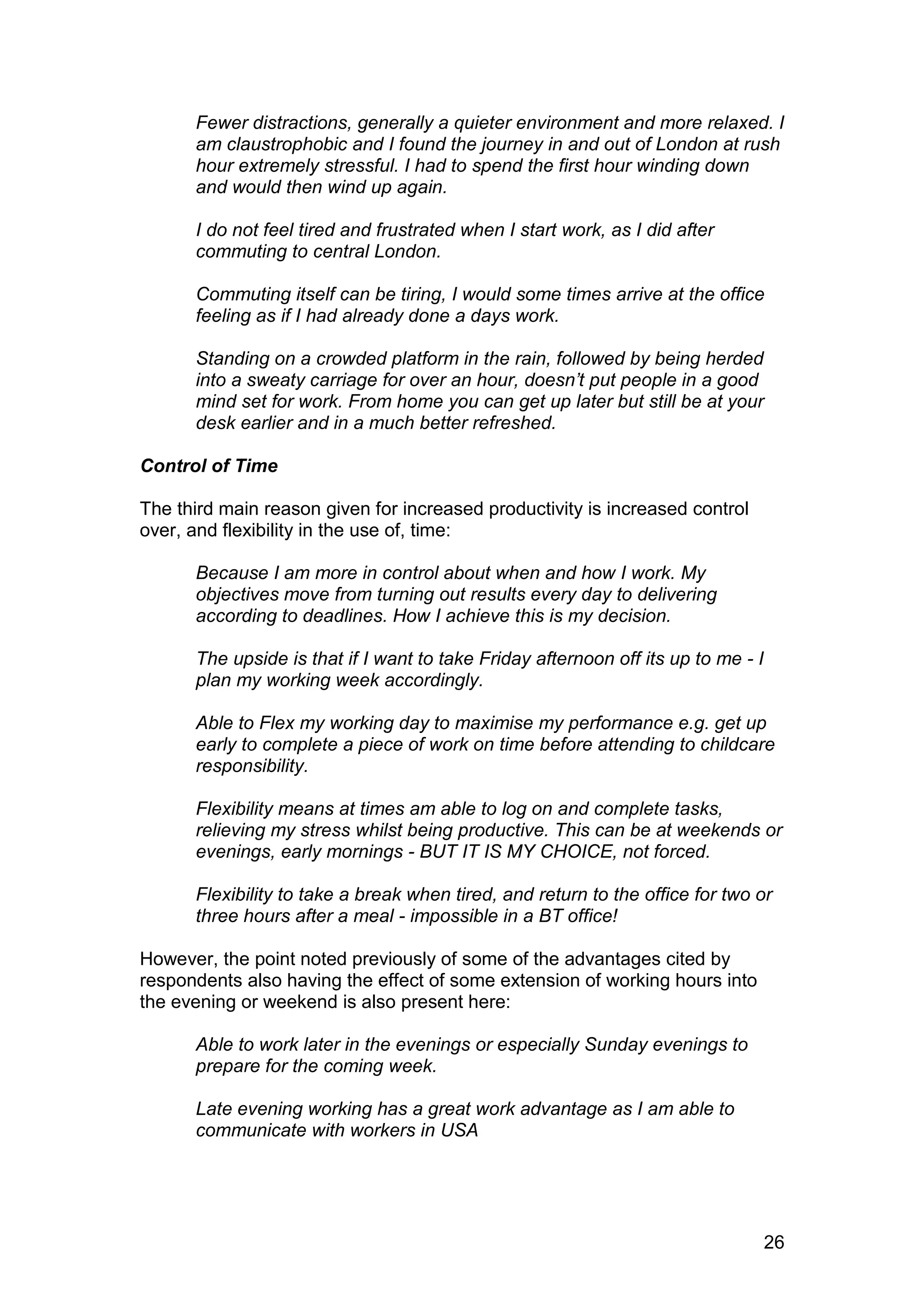 Fewer distractions, generally a quieter environment and more relaxed. I
      am claustrophobic and I found the journey in and out of London at rush
      hour extremely stressful. I had to spend the first hour winding down
      and would then wind up again.

      I do not feel tired and frustrated when I start work, as I did after
      commuting to central London.

      Commuting itself can be tiring, I would some times arrive at the office
      feeling as if I had already done a days work.

      Standing on a crowded platform in the rain, followed by being herded
      into a sweaty carriage for over an hour, doesn’t put people in a good
      mind set for work. From home you can get up later but still be at your
      desk earlier and in a much better refreshed.

Control of Time

The third main reason given for increased productivity is increased control
over, and flexibility in the use of, time:

      Because I am more in control about when and how I work. My
      objectives move from turning out results every day to delivering
      according to deadlines. How I achieve this is my decision.

      The upside is that if I want to take Friday afternoon off its up to me - I
      plan my working week accordingly.

      Able to Flex my working day to maximise my performance e.g. get up
      early to complete a piece of work on time before attending to childcare
      responsibility.

      Flexibility means at times am able to log on and complete tasks,
      relieving my stress whilst being productive. This can be at weekends or
      evenings, early mornings - BUT IT IS MY CHOICE, not forced.

      Flexibility to take a break when tired, and return to the office for two or
      three hours after a meal - impossible in a BT office!

However, the point noted previously of some of the advantages cited by
respondents also having the effect of some extension of working hours into
the evening or weekend is also present here:

      Able to work later in the evenings or especially Sunday evenings to
      prepare for the coming week.

      Late evening working has a great work advantage as I am able to
      communicate with workers in USA




                                                                                   26
 