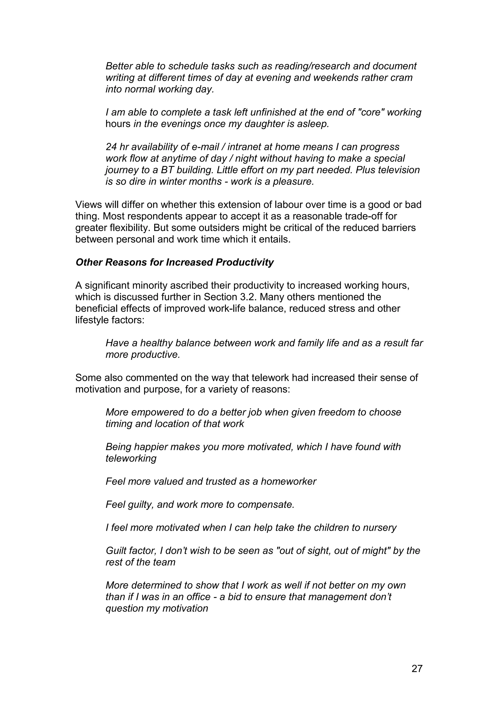Better able to schedule tasks such as reading/research and document
       writing at different times of day at evening and weekends rather cram
       into normal working day.

       I am able to complete a task left unfinished at the end of "core" working
       hours in the evenings once my daughter is asleep.

       24 hr availability of e-mail / intranet at home means I can progress
       work flow at anytime of day / night without having to make a special
       journey to a BT building. Little effort on my part needed. Plus television
       is so dire in winter months - work is a pleasure.

Views will differ on whether this extension of labour over time is a good or bad
thing. Most respondents appear to accept it as a reasonable trade-off for
greater flexibility. But some outsiders might be critical of the reduced barriers
between personal and work time which it entails.

Other Reasons for Increased Productivity

A significant minority ascribed their productivity to increased working hours,
which is discussed further in Section 3.2. Many others mentioned the
beneficial effects of improved work-life balance, reduced stress and other
lifestyle factors:

       Have a healthy balance between work and family life and as a result far
       more productive.

Some also commented on the way that telework had increased their sense of
motivation and purpose, for a variety of reasons:

       More empowered to do a better job when given freedom to choose
       timing and location of that work

       Being happier makes you more motivated, which I have found with
       teleworking

       Feel more valued and trusted as a homeworker

       Feel guilty, and work more to compensate.

       I feel more motivated when I can help take the children to nursery

       Guilt factor, I don’t wish to be seen as "out of sight, out of might" by the
       rest of the team

       More determined to show that I work as well if not better on my own
       than if I was in an office - a bid to ensure that management don’t
       question my motivation




                                                                                 27
 