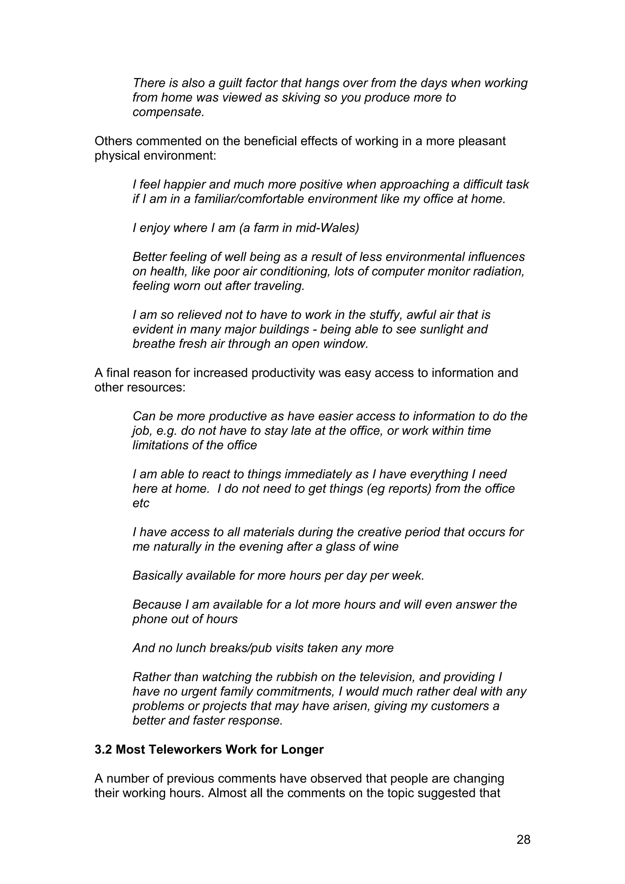 There is also a guilt factor that hangs over from the days when working
      from home was viewed as skiving so you produce more to
      compensate.

Others commented on the beneficial effects of working in a more pleasant
physical environment:

      I feel happier and much more positive when approaching a difficult task
      if I am in a familiar/comfortable environment like my office at home.

      I enjoy where I am (a farm in mid-Wales)

      Better feeling of well being as a result of less environmental influences
      on health, like poor air conditioning, lots of computer monitor radiation,
      feeling worn out after traveling.

      I am so relieved not to have to work in the stuffy, awful air that is
      evident in many major buildings - being able to see sunlight and
      breathe fresh air through an open window.

A final reason for increased productivity was easy access to information and
other resources:

      Can be more productive as have easier access to information to do the
      job, e.g. do not have to stay late at the office, or work within time
      limitations of the office

      I am able to react to things immediately as I have everything I need
      here at home. I do not need to get things (eg reports) from the office
      etc

      I have access to all materials during the creative period that occurs for
      me naturally in the evening after a glass of wine

      Basically available for more hours per day per week.

      Because I am available for a lot more hours and will even answer the
      phone out of hours

      And no lunch breaks/pub visits taken any more

      Rather than watching the rubbish on the television, and providing I
      have no urgent family commitments, I would much rather deal with any
      problems or projects that may have arisen, giving my customers a
      better and faster response.

3.2 Most Teleworkers Work for Longer

A number of previous comments have observed that people are changing
their working hours. Almost all the comments on the topic suggested that


                                                                               28
 