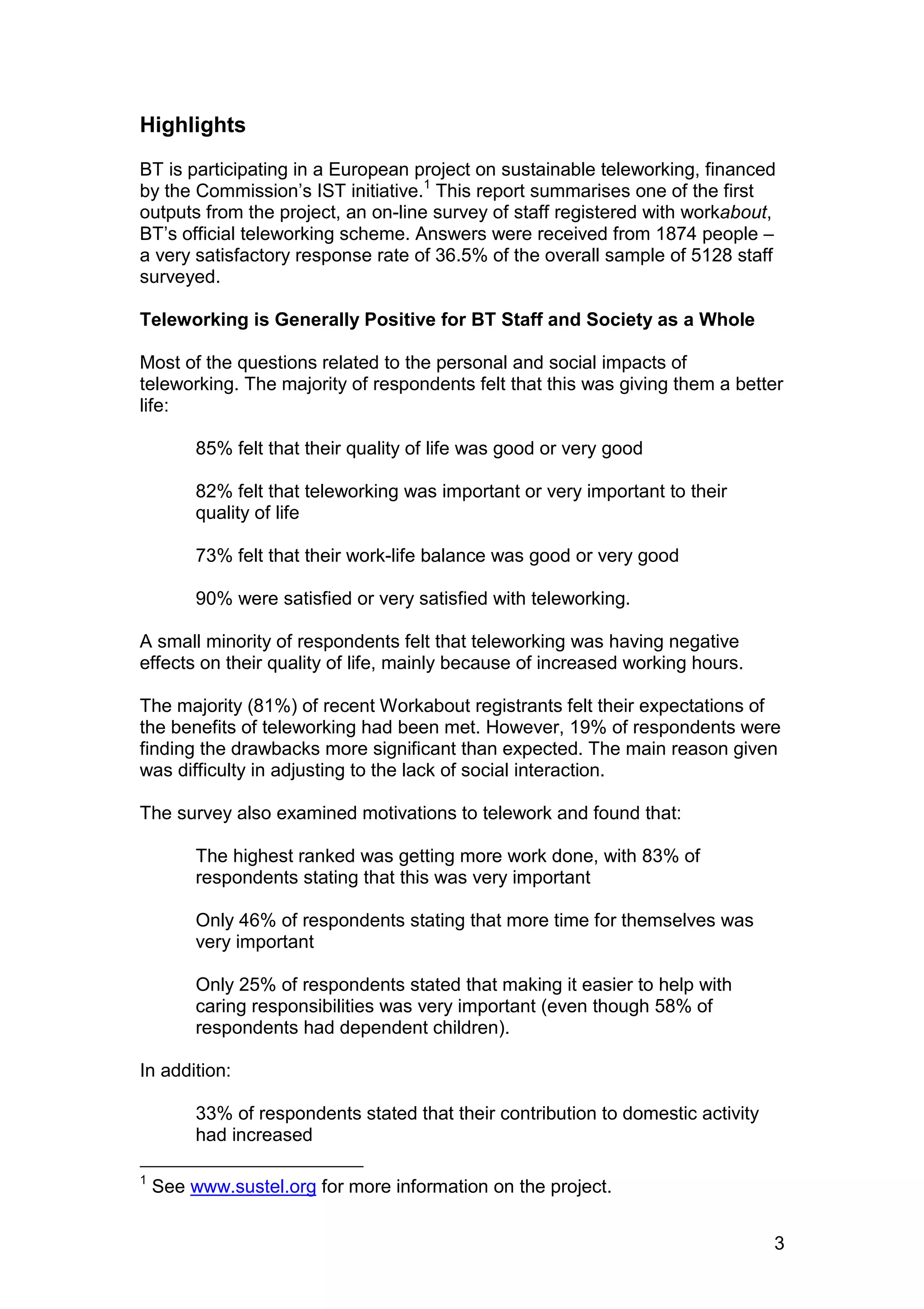 Highlights
BT is participating in a European project on sustainable teleworking, financed
by the Commission’s IST initiative.1 This report summarises one of the first
outputs from the project, an on-line survey of staff registered with workabout,
BT’s official teleworking scheme. Answers were received from 1874 people –
a very satisfactory response rate of 36.5% of the overall sample of 5128 staff
surveyed.

Teleworking is Generally Positive for BT Staff and Society as a Whole

Most of the questions related to the personal and social impacts of
teleworking. The majority of respondents felt that this was giving them a better
life:

         85% felt that their quality of life was good or very good

         82% felt that teleworking was important or very important to their
         quality of life

         73% felt that their work-life balance was good or very good

         90% were satisfied or very satisfied with teleworking.

A small minority of respondents felt that teleworking was having negative
effects on their quality of life, mainly because of increased working hours.

The majority (81%) of recent Workabout registrants felt their expectations of
the benefits of teleworking had been met. However, 19% of respondents were
finding the drawbacks more significant than expected. The main reason given
was difficulty in adjusting to the lack of social interaction.

The survey also examined motivations to telework and found that:

         The highest ranked was getting more work done, with 83% of
         respondents stating that this was very important

         Only 46% of respondents stating that more time for themselves was
         very important

         Only 25% of respondents stated that making it easier to help with
         caring responsibilities was very important (even though 58% of
         respondents had dependent children).

In addition:

         33% of respondents stated that their contribution to domestic activity
         had increased

1
    See www.sustel.org for more information on the project.


                                                                                  3
 