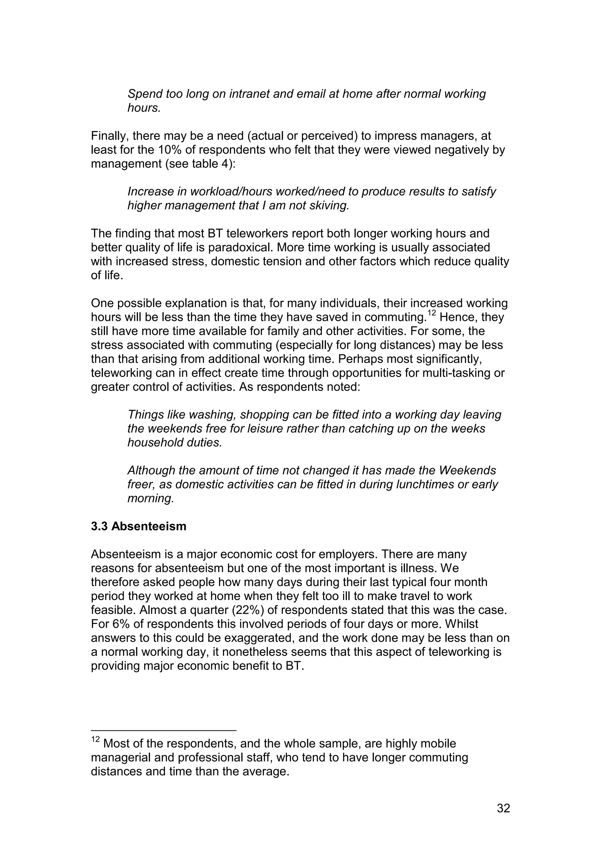 Spend too long on intranet and email at home after normal working
      hours.

Finally, there may be a need (actual or perceived) to impress managers, at
least for the 10% of respondents who felt that they were viewed negatively by
management (see table 4):

      Increase in workload/hours worked/need to produce results to satisfy
      higher management that I am not skiving.

The finding that most BT teleworkers report both longer working hours and
better quality of life is paradoxical. More time working is usually associated
with increased stress, domestic tension and other factors which reduce quality
of life.

One possible explanation is that, for many individuals, their increased working
hours will be less than the time they have saved in commuting.12 Hence, they
still have more time available for family and other activities. For some, the
stress associated with commuting (especially for long distances) may be less
than that arising from additional working time. Perhaps most significantly,
teleworking can in effect create time through opportunities for multi-tasking or
greater control of activities. As respondents noted:

      Things like washing, shopping can be fitted into a working day leaving
      the weekends free for leisure rather than catching up on the weeks
      household duties.

      Although the amount of time not changed it has made the Weekends
      freer, as domestic activities can be fitted in during lunchtimes or early
      morning.

3.3 Absenteeism

Absenteeism is a major economic cost for employers. There are many
reasons for absenteeism but one of the most important is illness. We
therefore asked people how many days during their last typical four month
period they worked at home when they felt too ill to make travel to work
feasible. Almost a quarter (22%) of respondents stated that this was the case.
For 6% of respondents this involved periods of four days or more. Whilst
answers to this could be exaggerated, and the work done may be less than on
a normal working day, it nonetheless seems that this aspect of teleworking is
providing major economic benefit to BT.




12
  Most of the respondents, and the whole sample, are highly mobile
managerial and professional staff, who tend to have longer commuting
distances and time than the average.


                                                                              32
 
