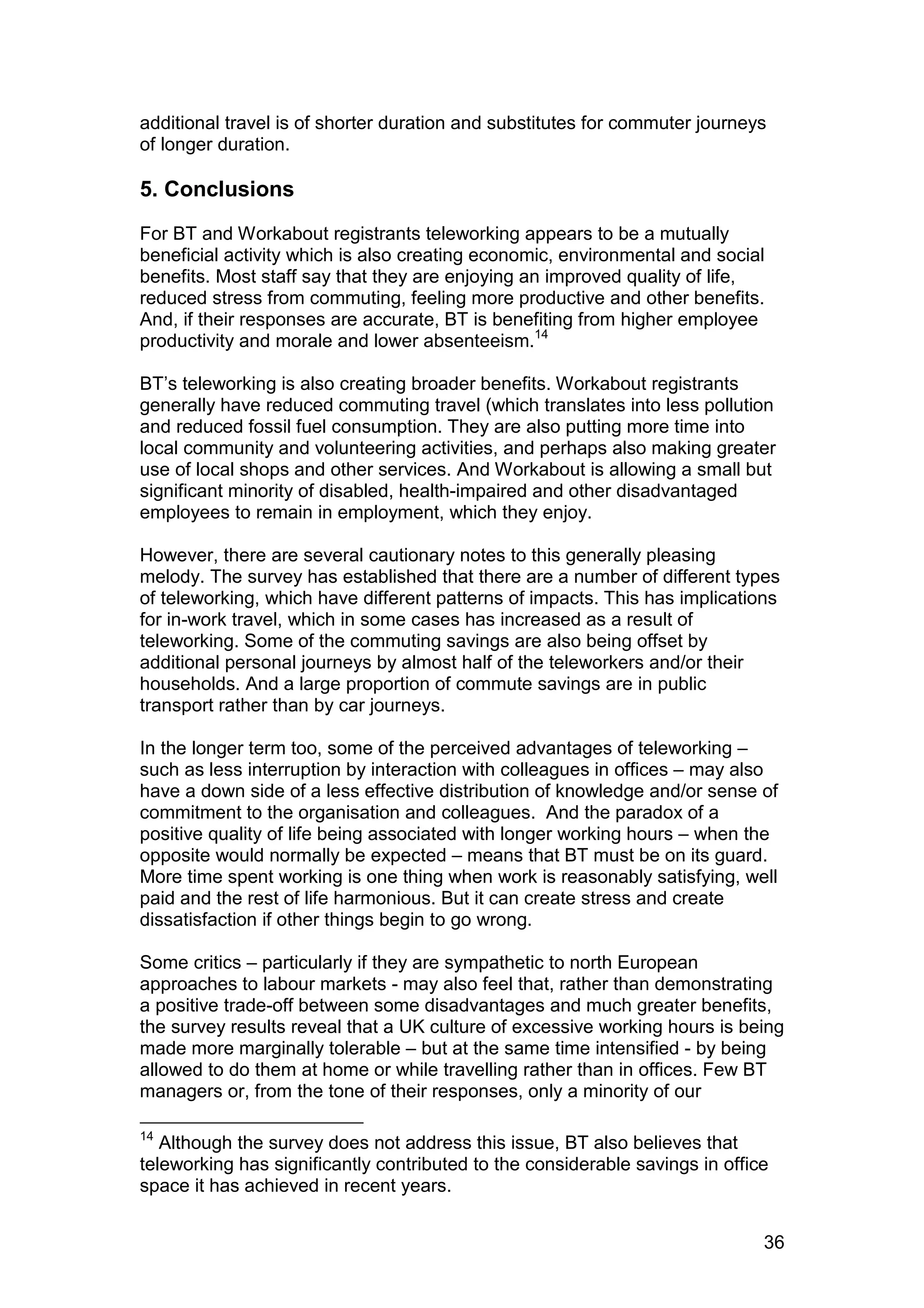 additional travel is of shorter duration and substitutes for commuter journeys
of longer duration.

5. Conclusions
For BT and Workabout registrants teleworking appears to be a mutually
beneficial activity which is also creating economic, environmental and social
benefits. Most staff say that they are enjoying an improved quality of life,
reduced stress from commuting, feeling more productive and other benefits.
And, if their responses are accurate, BT is benefiting from higher employee
productivity and morale and lower absenteeism.14

BT’s teleworking is also creating broader benefits. Workabout registrants
generally have reduced commuting travel (which translates into less pollution
and reduced fossil fuel consumption. They are also putting more time into
local community and volunteering activities, and perhaps also making greater
use of local shops and other services. And Workabout is allowing a small but
significant minority of disabled, health-impaired and other disadvantaged
employees to remain in employment, which they enjoy.

However, there are several cautionary notes to this generally pleasing
melody. The survey has established that there are a number of different types
of teleworking, which have different patterns of impacts. This has implications
for in-work travel, which in some cases has increased as a result of
teleworking. Some of the commuting savings are also being offset by
additional personal journeys by almost half of the teleworkers and/or their
households. And a large proportion of commute savings are in public
transport rather than by car journeys.

In the longer term too, some of the perceived advantages of teleworking –
such as less interruption by interaction with colleagues in offices – may also
have a down side of a less effective distribution of knowledge and/or sense of
commitment to the organisation and colleagues. And the paradox of a
positive quality of life being associated with longer working hours – when the
opposite would normally be expected – means that BT must be on its guard.
More time spent working is one thing when work is reasonably satisfying, well
paid and the rest of life harmonious. But it can create stress and create
dissatisfaction if other things begin to go wrong.

Some critics – particularly if they are sympathetic to north European
approaches to labour markets - may also feel that, rather than demonstrating
a positive trade-off between some disadvantages and much greater benefits,
the survey results reveal that a UK culture of excessive working hours is being
made more marginally tolerable – but at the same time intensified - by being
allowed to do them at home or while travelling rather than in offices. Few BT
managers or, from the tone of their responses, only a minority of our

14
   Although the survey does not address this issue, BT also believes that
teleworking has significantly contributed to the considerable savings in office
space it has achieved in recent years.


                                                                              36
 