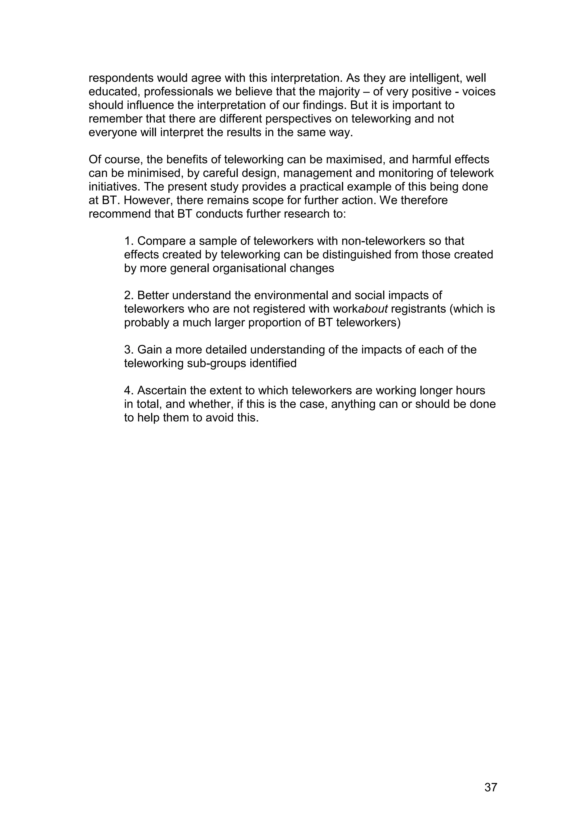 respondents would agree with this interpretation. As they are intelligent, well
educated, professionals we believe that the majority – of very positive - voices
should influence the interpretation of our findings. But it is important to
remember that there are different perspectives on teleworking and not
everyone will interpret the results in the same way.

Of course, the benefits of teleworking can be maximised, and harmful effects
can be minimised, by careful design, management and monitoring of telework
initiatives. The present study provides a practical example of this being done
at BT. However, there remains scope for further action. We therefore
recommend that BT conducts further research to:

      1. Compare a sample of teleworkers with non-teleworkers so that
      effects created by teleworking can be distinguished from those created
      by more general organisational changes

      2. Better understand the environmental and social impacts of
      teleworkers who are not registered with workabout registrants (which is
      probably a much larger proportion of BT teleworkers)

      3. Gain a more detailed understanding of the impacts of each of the
      teleworking sub-groups identified

      4. Ascertain the extent to which teleworkers are working longer hours
      in total, and whether, if this is the case, anything can or should be done
      to help them to avoid this.




                                                                             37
 
