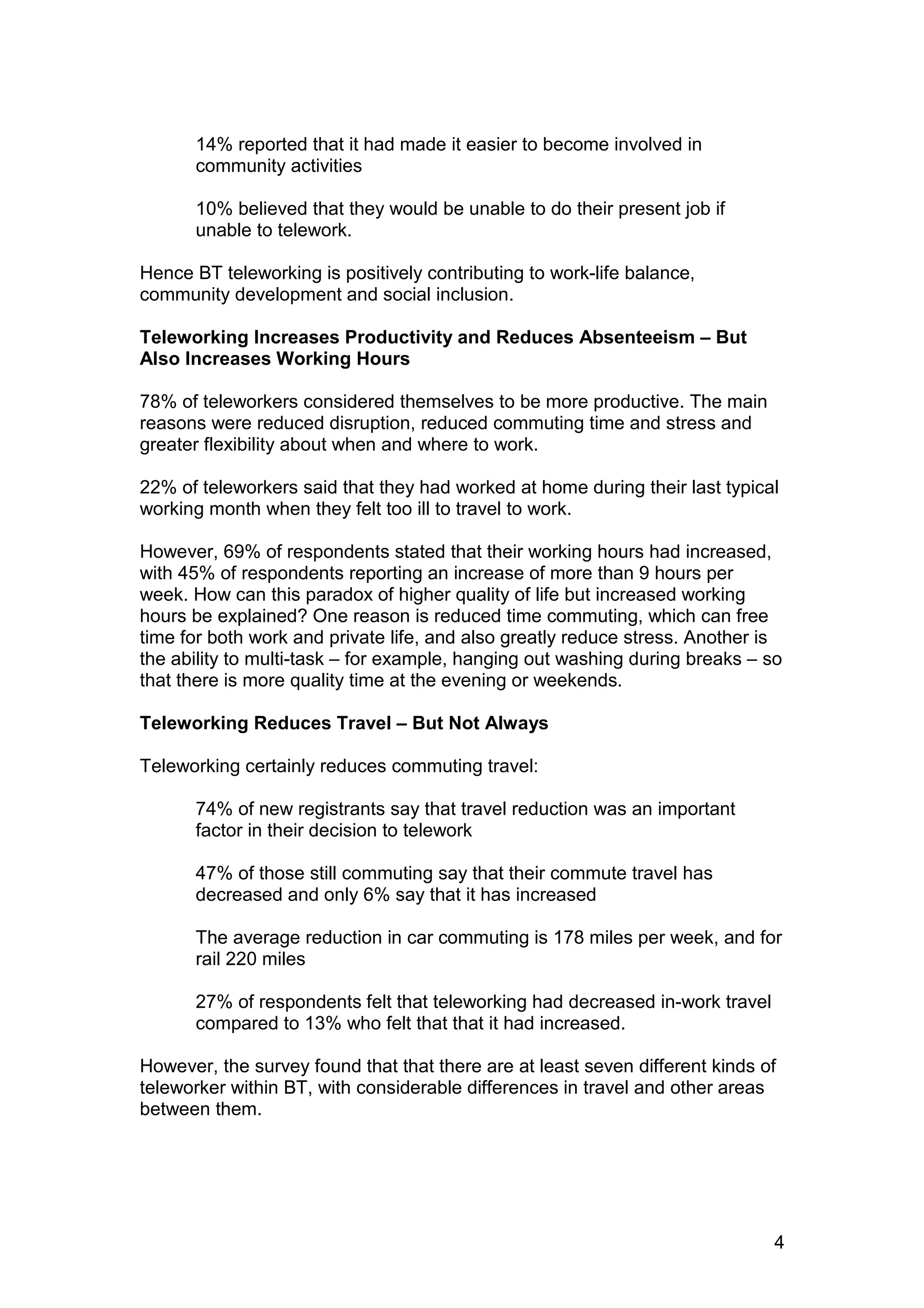 14% reported that it had made it easier to become involved in
      community activities

      10% believed that they would be unable to do their present job if
      unable to telework.

Hence BT teleworking is positively contributing to work-life balance,
community development and social inclusion.

Teleworking Increases Productivity and Reduces Absenteeism – But
Also Increases Working Hours

78% of teleworkers considered themselves to be more productive. The main
reasons were reduced disruption, reduced commuting time and stress and
greater flexibility about when and where to work.

22% of teleworkers said that they had worked at home during their last typical
working month when they felt too ill to travel to work.

However, 69% of respondents stated that their working hours had increased,
with 45% of respondents reporting an increase of more than 9 hours per
week. How can this paradox of higher quality of life but increased working
hours be explained? One reason is reduced time commuting, which can free
time for both work and private life, and also greatly reduce stress. Another is
the ability to multi-task – for example, hanging out washing during breaks – so
that there is more quality time at the evening or weekends.

Teleworking Reduces Travel – But Not Always

Teleworking certainly reduces commuting travel:

      74% of new registrants say that travel reduction was an important
      factor in their decision to telework

      47% of those still commuting say that their commute travel has
      decreased and only 6% say that it has increased

      The average reduction in car commuting is 178 miles per week, and for
      rail 220 miles

      27% of respondents felt that teleworking had decreased in-work travel
      compared to 13% who felt that that it had increased.

However, the survey found that that there are at least seven different kinds of
teleworker within BT, with considerable differences in travel and other areas
between them.




                                                                              4
 