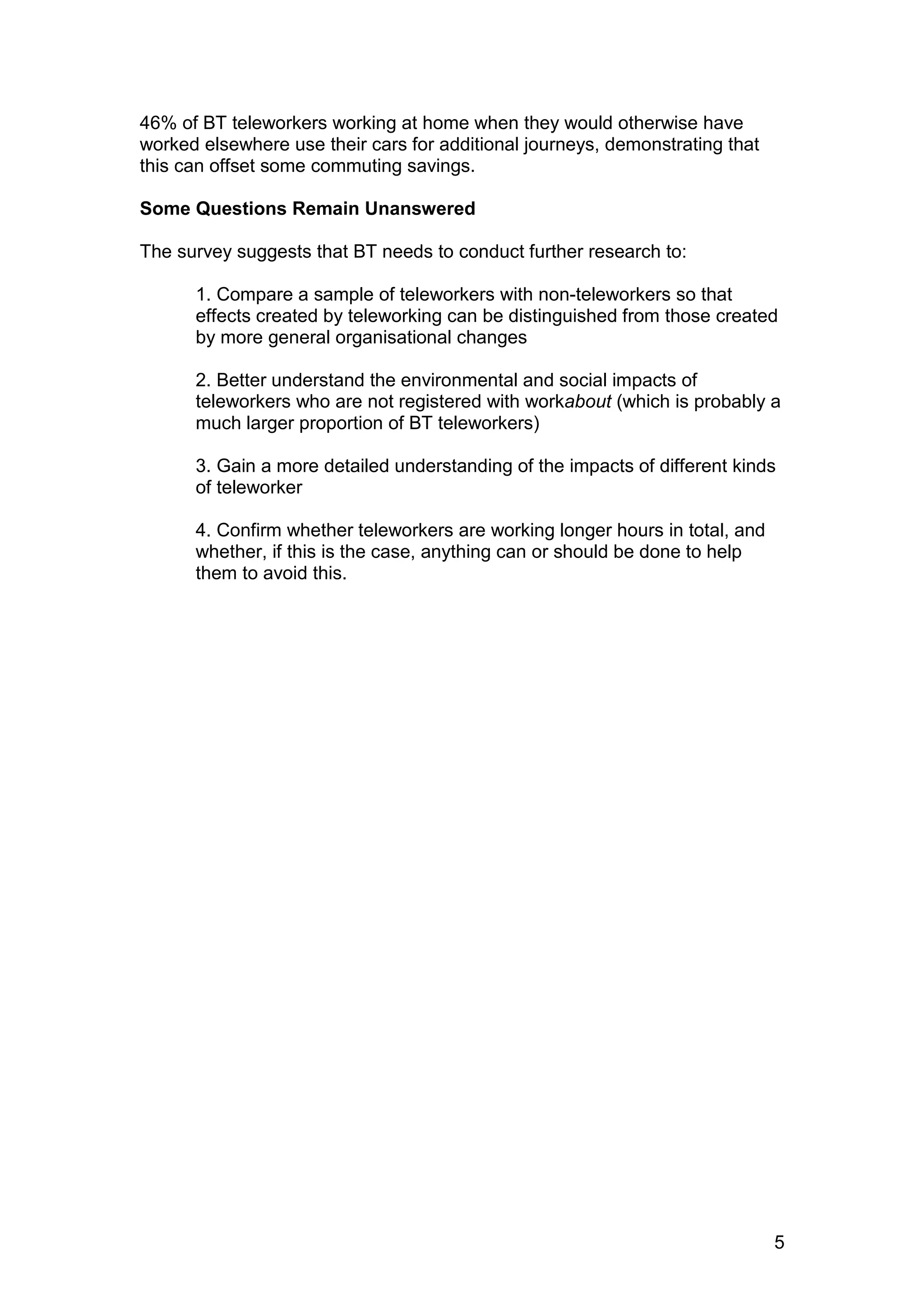 46% of BT teleworkers working at home when they would otherwise have
worked elsewhere use their cars for additional journeys, demonstrating that
this can offset some commuting savings.

Some Questions Remain Unanswered

The survey suggests that BT needs to conduct further research to:

      1. Compare a sample of teleworkers with non-teleworkers so that
      effects created by teleworking can be distinguished from those created
      by more general organisational changes

      2. Better understand the environmental and social impacts of
      teleworkers who are not registered with workabout (which is probably a
      much larger proportion of BT teleworkers)

      3. Gain a more detailed understanding of the impacts of different kinds
      of teleworker

      4. Confirm whether teleworkers are working longer hours in total, and
      whether, if this is the case, anything can or should be done to help
      them to avoid this.




                                                                              5
 